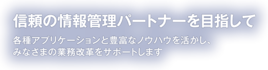 信頼の情報管理パートナーを目指して 各種アプリケーションと豊富なノウハウを活かし、みなさまの業務改革をサポートします